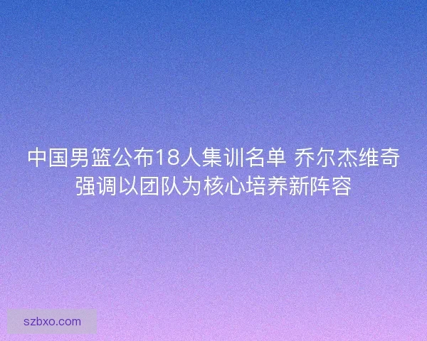 中国男篮公布18人集训名单 乔尔杰维奇强调以团队为核心培养新阵容