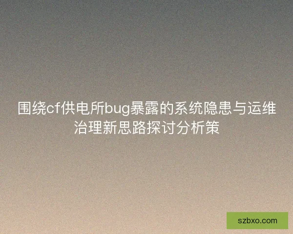 围绕cf供电所bug暴露的系统隐患与运维治理新思路探讨分析策